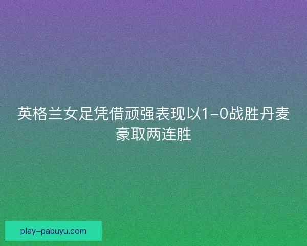 英格兰女足凭借顽强表现以1-0战胜丹麦豪取两连胜