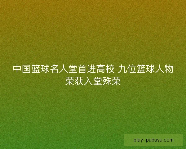 中国篮球名人堂首进高校 九位篮球人物荣获入堂殊荣