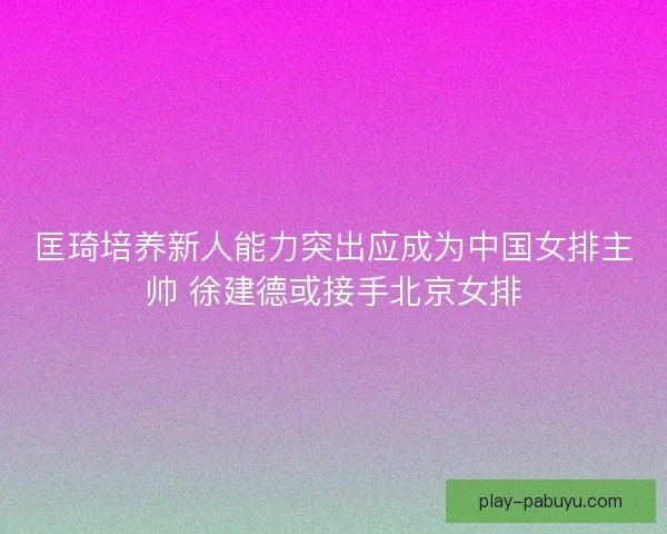 匡琦培养新人能力突出应成为中国女排主帅 徐建德或接手北京女排