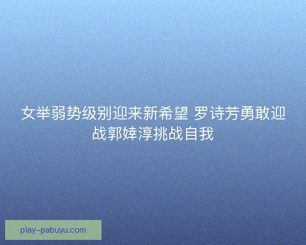 女举弱势级别迎来新希望 罗诗芳勇敢迎战郭婞淳挑战自我